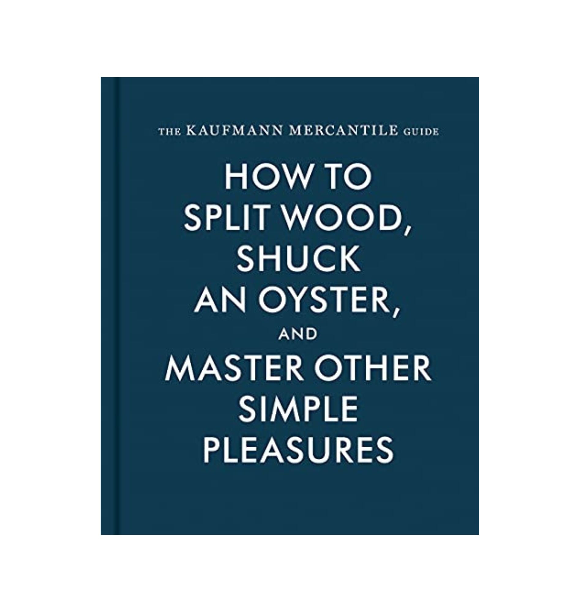 The Kaufmann Mercantile Guide: How to Split Wood, Shuck an Oyster, and Master Other Simple Pleasures